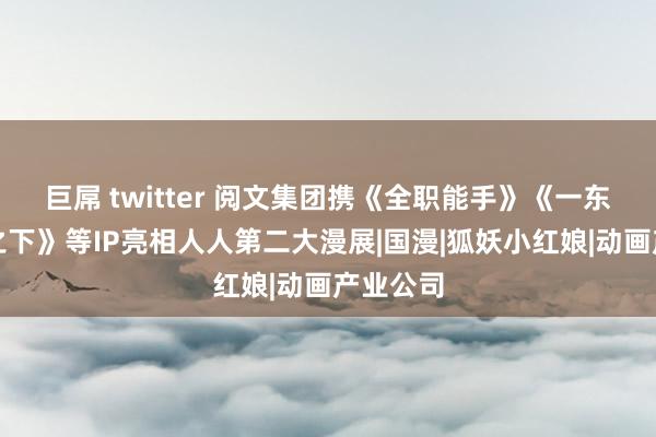 巨屌 twitter 阅文集团携《全职能手》《一东说念主之下》等IP亮相人人第二大漫展|国漫|狐妖小红娘|动画产业公司