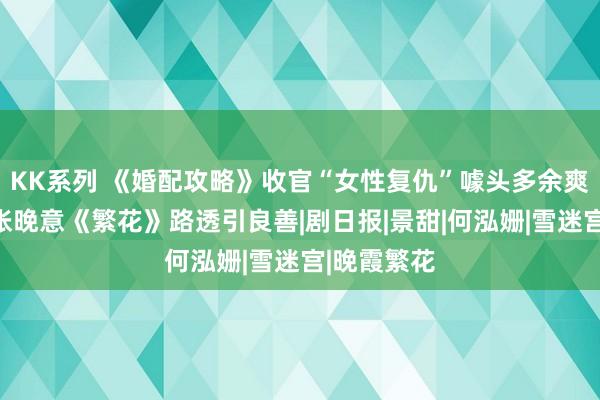 KK系列 《婚配攻略》收官“女性复仇”噱头多余爽感不及，张晚意《繁花》路透引良善|剧日报|景甜|何泓姗|雪迷宫|晚霞繁花