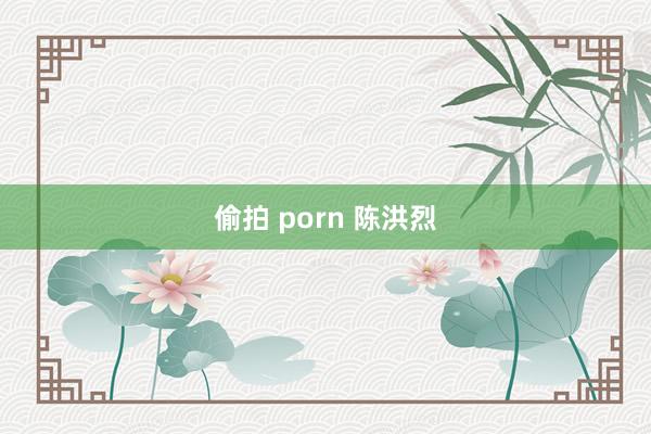 偷拍 porn 陈洪烈