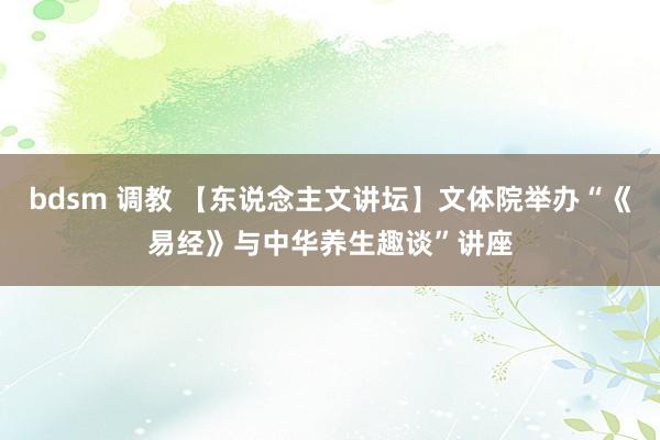 bdsm 调教 【东说念主文讲坛】文体院举办“《易经》与中华养生趣谈”讲座