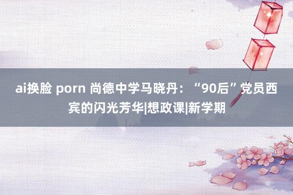 ai换脸 porn 尚德中学马晓丹：“90后”党员西宾的闪光芳华|想政课|新学期