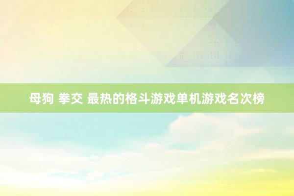 母狗 拳交 最热的格斗游戏单机游戏名次榜