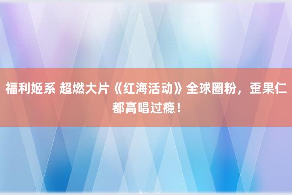 福利姬系 超燃大片《红海活动》全球圈粉，歪果仁都高唱过瘾！