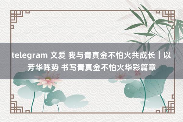 telegram 文爱 我与青真金不怕火共成长｜以芳华阵势 书写青真金不怕火华彩篇章