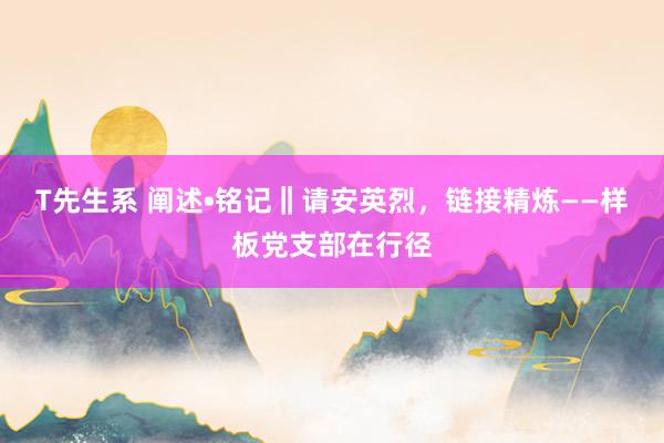 T先生系 阐述•铭记‖请安英烈，链接精炼——样板党支部在行径