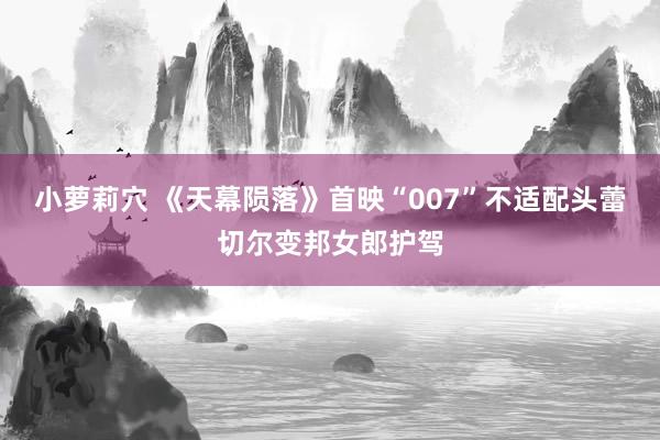 小萝莉穴 《天幕陨落》首映“007”不适配头蕾切尔变邦女郎护驾