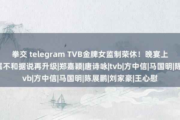 拳交 telegram TVB金牌女监制荣休！晚宴上星光熠熠，铁马眷属不和据说再升级|郑嘉颖|唐诗咏|tvb|方中信|马国明|陈展鹏|刘家豪|王心慰