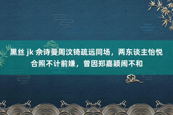 黑丝 jk 佘诗曼周汶锜疏远同场，两东谈主怡悦合照不计前嫌，曾因郑嘉颖闹不和