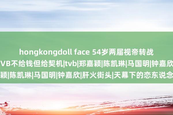 hongkongdoll face 54岁两届视帝转战内地拍电影感簇新，笑言TVB不给钱但给契机|tvb|郑嘉颖|陈凯琳|马国明|钟嘉欣|肝火街头|天幕下的恋东说念主