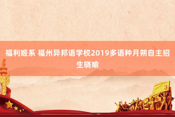 福利姬系 福州异邦语学校2019多语种月朔自主招生晓喻