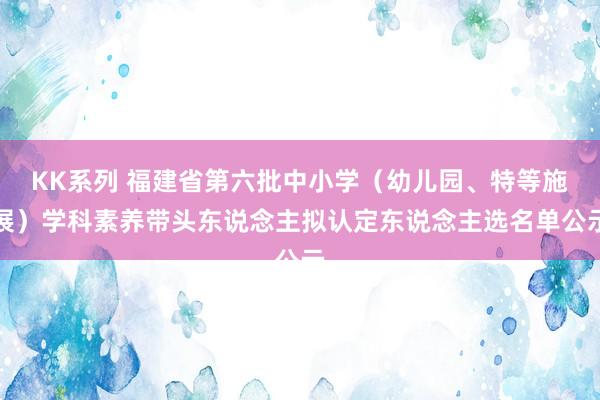 KK系列 福建省第六批中小学（幼儿园、特等施展）学科素养带头东说念主拟认定东说念主选名单公示