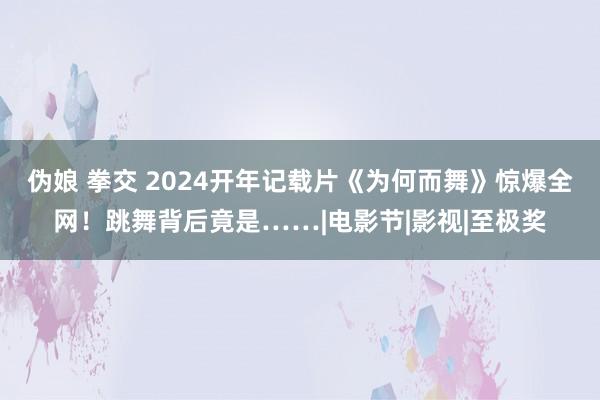 伪娘 拳交 2024开年记载片《为何而舞》惊爆全网！跳舞背后竟是……|电影节|影视|至极奖