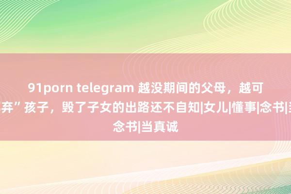 91porn telegram 越没期间的父母，越可爱“鄙弃”孩子，毁了子女的出路还不自知|女儿|懂事|念书|当真诚